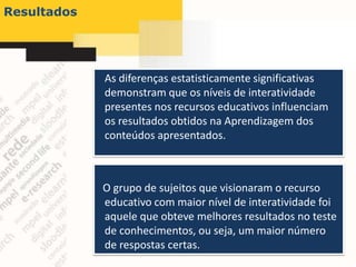 Resultados




             As diferenças estatisticamente significativas
             demonstram que os níveis de interatividade
             presentes nos recursos educativos influenciam
             os resultados obtidos na Aprendizagem dos
             conteúdos apresentados.



             O grupo de sujeitos que visionaram o recurso
             educativo com maior nível de interatividade foi
             aquele que obteve melhores resultados no teste
             de conhecimentos, ou seja, um maior número
             de respostas certas.
 