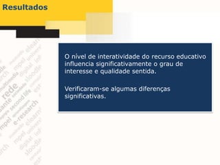 Resultados




             O nível de interatividade do recurso educativo
             influencia significativamente o grau de
             interesse e qualidade sentida.

             Verificaram-se algumas diferenças
             significativas.
 