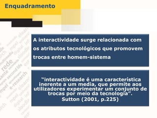 Enquadramento




       A interactividade surge relacionada com
       os atributos tecnológicos que promovem
       trocas entre homem-sistema



          “interactividade é uma característica
         inerente a um media, que permite aos
       utilizadores experimentar um conjunto de
             trocas por meio da tecnologia”.
                  Sutton (2001, p.225)
 
