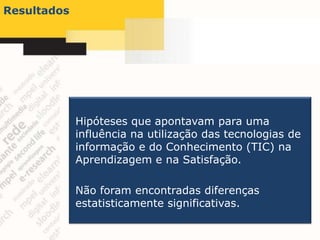 Resultados




             Hipóteses que apontavam para uma
             influência na utilização das tecnologias de
             informação e do Conhecimento (TIC) na
             Aprendizagem e na Satisfação.

             Não foram encontradas diferenças
             estatisticamente significativas.
 
