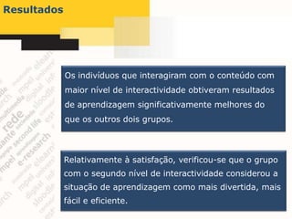 Resultados




             Os indivíduos que interagiram com o conteúdo com
             maior nível de interactividade obtiveram resultados
             de aprendizagem significativamente melhores do
             que os outros dois grupos.



             Relativamente à satisfação, verificou-se que o grupo
             com o segundo nível de interactividade considerou a
             situação de aprendizagem como mais divertida, mais
             fácil e eficiente.
 
