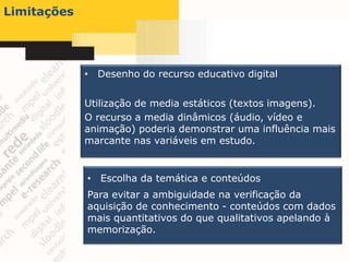 Limitações




             • Desenho do recurso educativo digital


             Utilização de media estáticos (textos imagens).
             O recurso a media dinâmicos (áudio, vídeo e
             animação) poderia demonstrar uma influência mais
             marcante nas variáveis em estudo.


             • Escolha da temática e conteúdos
             Para evitar a ambiguidade na verificação da
             aquisição de conhecimento - conteúdos com dados
             mais quantitativos do que qualitativos apelando à
             memorização.
 