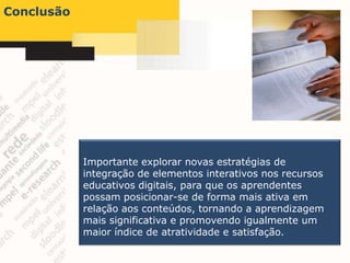 Conclusão




            Importante explorar novas estratégias de
            integração de elementos interativos nos recursos
            educativos digitais, para que os aprendentes
            possam posicionar-se de forma mais ativa em
            relação aos conteúdos, tornando a aprendizagem
            mais significativa e promovendo igualmente um
            maior índice de atratividade e satisfação.
 