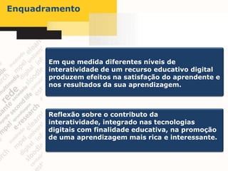Enquadramento




       Em que medida diferentes níveis de
       interatividade de um recurso educativo digital
       produzem efeitos na satisfação do aprendente e
       nos resultados da sua aprendizagem.



       Reflexão sobre o contributo da
       interatividade, integrado nas tecnologias
       digitais com finalidade educativa, na promoção
       de uma aprendizagem mais rica e interessante.
 