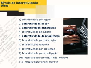 Níveis de interatividade -
Sims




           1) Interatividade por objeto

           2) Interatividade linear
           3) Interatividade hierárquica
           4) Interatividade de suporte
           5) Interatividade de atualização
           6) Interatividade por construção
           7) Interatividade reflexiva
           8) Interatividade por simulação
           9) Interatividade por hiperligação
           10) Interatividade contextual não-imersiva
           11) Interatividade virtual imersiva
 
