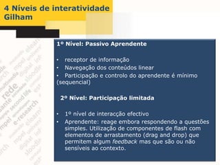 4 Níveis de interatividade
Gilham


            1º Nível: Passivo Aprendente

            • receptor de informação
            • Navegação dos conteúdos linear
            • Participação e controlo do aprendente é mínimo
            (sequencial)

                2º Nível: Participação limitada

            •    1º nível de interacção efectivo
            •    Aprendente: reage embora respondendo a questões
                 simples. Utilização de componentes de flash com
                 elementos de arrastamento (drag and drop) que
                 permitem algum feedback mas que são ou não
                 sensíveis ao contexto.
 