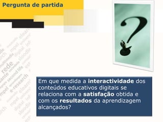 Pergunta de partida




           Em que medida a interactividade dos
           conteúdos educativos digitais se
           relaciona com a satisfação obtida e
           com os resultados da aprendizagem
           alcançados?
 
