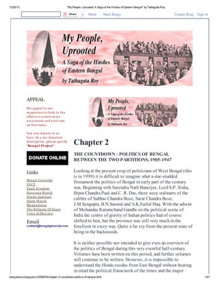 12/20/13

"My People, Uprooted: A Saga of the Hindus of Eastern Bengal" by Tathagata Roy
Share

0

More

Next Blog»

Create Blog

Sign In

APPEAL
W e a ppea l t o ou r
su ppor t er s t o h elp in t h e
effor t s t o cr ea t e m or e
a w a r en ess a n d a ct iv ism
on t h is issu e.
Y ou ca n don a t e t o u s
h er e. In y ou r don a t ion
descr ipt ion , plea se specify
"Ben ga l Pr oject ".

Chapter 2
THE COUNTDOWN : POLITICS OF BENGAL
BETWEEN THE TWO PARTITIONS, 1905-1947

Links
Ben g a l Gen ocide
FA CT
Fa it h Fr eedom
Ha r y a n a W a t ch
Hin du Sa m h a t i
Isla m W a t ch
Mu g h a list a n
T h e Relig ion Of Pea ce
V oice of Dh a r m a

Email

Looking at the present crop of politicians of West Bengal (this
is in 1999) it is difficult to imagine what a star-studded
firmament the politics of Bengal in early part of the century
was. Beginning with Surendra Nath Banerjee, Lord S.P. Sinha,
Bipin Chandra Paul and C. R. Das, there were stalwarts of the
calibre of Subhas Chandra Bose, Sarat Chandra Bose,
J.M.Sengupta, B.N.Sasmal and A.K.Fazlul Haq. With the advent
of Mohandas Karamchand Gandhi on the political scene of
India the centre of gravity of Indian politics had of course
shifted to him, but the province was still very much in the
forefront in every way. Quite a far cry from the present state of
being in the backwoods.
It is neither possible nor intended to give even an overview of
the politics of Bengal during this very eventful half-century.
Volumes have been written on this period, and further volumes
will continue to be written. However, it is impossible to
understand the Hindu exodus from East Bengal without bearing
in mind the political framework of the times and the major

bengalvoice.blogspot.in/2008/05/chapter-2-countdown-politics-of-bengal.html

1/47

 