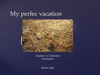 My perfec vacation



   {
         Gustavo A. Cifuentes
              Fernández


             Roma. Italy
 