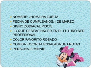  NOMBRE: JHOMAIRA ZURITA
 FECHA DE CUMPLEAÑOS:1 DE MARZO
 SIGNO ZODIACAL:PISCIS
 LO QUE DESEAS HACER EN EL FUTURO:SER
  PROFESIONAL
 COLOR FAVORITO:ROSADO
 COMIDA FAVORITA:ENSALADA DE FRUTAS
 PERSONAJE:MINNIE
 