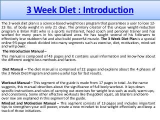 3 Week Diet : Introduction
The 3 week diet plan is a science-based weight loss program that guarantees a user to lose 12-
23 lbs. of body weight in only 21 days. The primary creator of this unique weight-reduction
program is Brian Flatt who is a sports nutritionist, head coach and personal trainer and has
worked for many years in his specialised area. He has taught several of his followers to
effectively lose stubborn fat and also build powerful muscle. The 3 Week Diet Plan is a special
online 95-page ebook divided into many segments such as exercise, diet, motivation, mind-set
and will power.
The Introduction Manual –
This manual is composed of 43 pages and it contains usual information and know-how about
the different weight-loss methods and factors.
Diet Manual – The diet manual is comprised of 22 pages and explains about the 4 phases of
the 3 Week Diet Program and some useful tips for fast results.
Workout Manual – This segment of the guide is made from 17 pages in total. As the name
suggests, this manual describes about the significance of full body workout. It lays down
specific instructions and rules of carrying out exercises for weight loss such as walk, warm ups,
and consistency. Some other effective workouts like the goblet squat, ab blasters and bent-
over row are explained in this segment of the guide.
Mindset and Motivation Manual – This segment consists of 13 pages and includes important
tips to strengthen your will power, create a new mindset to lose weight effectively and keep a
track of those initiatives.
 