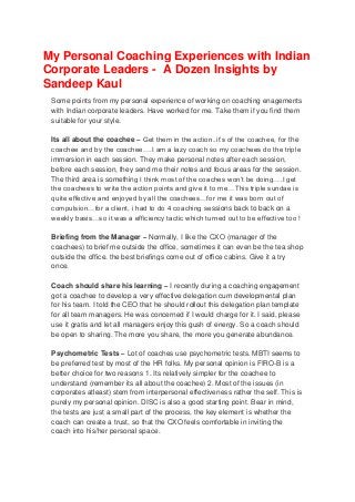 My Personal Coaching Experiences with Indian
Corporate Leaders - A Dozen Insights by
Sandeep Kaul
Some points from my personal experience of working on coaching enagements
with Indian corporate leaders. Have worked for me. Take them if you find them
suitable for your style.
Its all about the coachee – Get them in the action..it’s of the coachee, for the
coachee and by the coachee….I am a lazy coach so my coachees do the triple
immersion in each session. They make personal notes after each session,
before each session, they send me their notes and focus areas for the session.
The third area is something I think most of the coaches won’t be doing….I get
the coachees to write the action points and give it to me…This triple sundae is
quite effective and enjoyed by all the coachees…for me it was born out of
compulsion…for a client, i had to do 4 coaching sessions back to back on a
weekly basis…so it was a efficiency tactic which turned out to be effective too !
Briefing from the Manager – Normally, I like the CXO (manager of the
coachees) to brief me outside the office, sometimes it can even be the tea shop
outside the office. the best briefings come out of office cabins. Give it a try
once.
Coach should share his learning – I recently during a coaching engagement
got a coachee to develop a very effective delegation cum developmental plan
for his team. I told the CEO that he should rollout this delegation plan template
for all team managers. He was concerned if I would charge for it. I said, please
use it gratis and let all managers enjoy this gush of energy. So a coach should
be open to sharing. The more you share, the more you generate abundance.
Psychometric Tests – Lot of coaches use psychometric tests. MBTI seems to
be preferred test by most of the HR folks. My personal opinion is FIRO-B is a
better choice for two reasons 1. Its relatively simpler for the coachee to
understand (remember its all about the coachee) 2. Most of the issues (in
corporates atleast) stem from interpersonal effectiveness rather the self. This is
purely my personal opinion. DISC is also a good starting point. Bear in mind,
the tests are just a small part of the process, the key element is whether the
coach can create a trust, so that the CXO feels comfortable in inviting the
coach into his/her personal space.

 