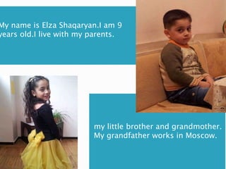 My name is Elza Shaqaryan.I am 9
years old.I live with my parents.
my little brother and grandmother.
My grandfather works in Moscow.