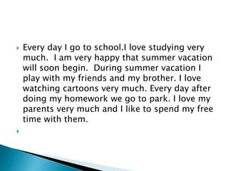  Every day I go to school.I love studying very
much. I am very happy that summer vacation
will soon begin. During summer vacation I
play with my friends and my brother. I love
watching cartoons very much. Every day after
doing my homework we go to park. I love my
parents very much and I like to spend my free
time with them.
