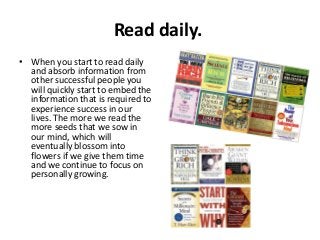 Read daily.
• When you start to read daily
and absorb information from
other successful people you
will quickly start to embed the
information that is required to
experience success in our
lives. The more we read the
more seeds that we sow in
our mind, which will
eventually blossom into
flowers if we give them time
and we continue to focus on
personally growing.

 