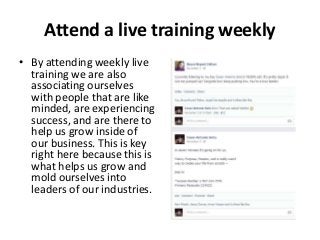 Attend a live training weekly
• By attending weekly live
training we are also
associating ourselves
with people that are like
minded, are experiencing
success, and are there to
help us grow inside of
our business. This is key
right here because this is
what helps us grow and
mold ourselves into
leaders of our industries.

 