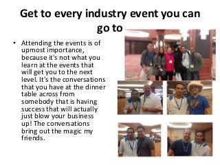Get to every industry event you can
go to
• Attending the events is of
upmost importance,
because it's not what you
learn at the events that
will get you to the next
level. It's the conversations
that you have at the dinner
table across from
somebody that is having
success that will actually
just blow your business
up! The conversations
bring out the magic my
friends.

 