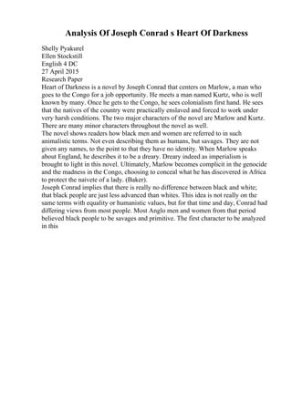 Analysis Of Joseph Conrad s Heart Of Darkness
Shelly Pyakurel
Ellen Stockstill
English 4 DC
27 April 2015
Research Paper
Heart of Darkness is a novel by Joseph Conrad that centers on Marlow, a man who
goes to the Congo for a job opportunity. He meets a man named Kurtz, who is well
known by many. Once he gets to the Congo, he sees colonialism first hand. He sees
that the natives of the country were practically enslaved and forced to work under
very harsh conditions. The two major characters of the novel are Marlow and Kurtz.
There are many minor characters throughout the novel as well.
The novel shows readers how black men and women are referred to in such
animalistic terms. Not even describing them as humans, but savages. They are not
given any names, to the point to that they have no identity. When Marlow speaks
about England, he describes it to be a dreary. Dreary indeed as imperialism is
brought to light in this novel. Ultimately, Marlow becomes complicit in the genocide
and the madness in the Congo, choosing to conceal what he has discovered in Africa
to protect the naivete of a lady. (Baker).
Joseph Conrad implies that there is really no difference between black and white;
that black people are just less advanced than whites. This idea is not really on the
same terms with equality or humanistic values, but for that time and day, Conrad had
differing views from most people. Most Anglo men and women from that period
believed black people to be savages and primitive. The first character to be analyzed
in this
 