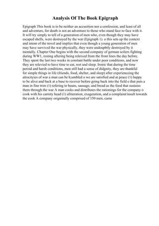 Analysis Of The Book Epigraph
Epigraph This book is to be neither an accusition nor a confession, and least of all
and adventure, for death is not an adventure to those who stand face to face with it.
It will try simply to tell of a generation of men who, even though they may have
escaped shells, were destroyed by the war (Epigraph 1). o this sets up the context
and intent of the novel and implies that even though a young generation of men
may have survived the war physically, they were undoupbtly destroyed by it
mentally. Chapter One begins with the second company of german soilers fighting
during WW1, resting aftering being releived from the front lines the day before.
They spent the last two weeks in constant battle under poor conditions, and now
they are relevied to have time to eat, rest and sleep. Ironic that during the time
peroid and harsh conditions, men still had a sense of didgnity, they are thankful
for simple things in life (friends, food, shelter, and sleep) after experienceing the
atrocityies of war a man can be h;umbled o we are satisfied and at peace (1) happy
to be alive and back at a base to recover before going back into the field o that puts a
man in fine trim (1) refering to beans, sausage, and bread as the food that sustains
them through the war A man cooks and distributes the rationings for the company o
cook with his carroty head (1) alliteration, exageration, and a complaint/insult towatds
the cook A company origninally comprised of 150 men, came
 