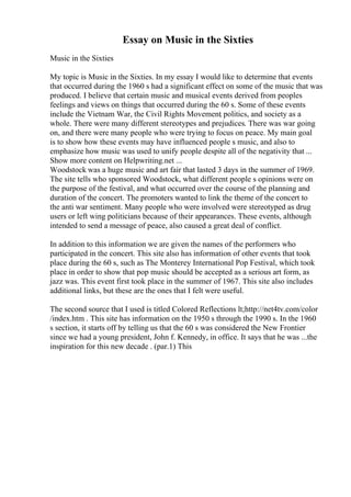 Essay on Music in the Sixties
Music in the Sixties
My topic is Music in the Sixties. In my essay I would like to determine that events
that occurred during the 1960 s had a significant effect on some of the music that was
produced. I believe that certain music and musical events derived from peoples
feelings and views on things that occurred during the 60 s. Some of these events
include the Vietnam War, the Civil Rights Movement
, politics, and society as a
whole. There were many different stereotypes and prejudices. There was war going
on, and there were many people who were trying to focus on peace. My main goal
is to show how these events may have influenced people s music, and also to
emphasize how music was used to unify people despite all of the negativity that ...
Show more content on Helpwriting.net ...
Woodstock was a huge music and art fair that lasted 3 days in the summer of 1969.
The site tells who sponsored Woodstock, what different people s opinions were on
the purpose of the festival, and what occurred over the course of the planning and
duration of the concert. The promoters wanted to link the theme of the concert to
the anti war sentiment. Many people who were involved were stereotyped as drug
users or left wing politicians because of their appearances. These events, although
intended to send a message of peace, also caused a great deal of conflict.
In addition to this information we are given the names of the performers who
participated in the concert. This site also has information of other events that took
place during the 60 s, such as The Monterey International Pop Festival, which took
place in order to show that pop music should be accepted as a serious art form, as
jazz was. This event first took place in the summer of 1967. This site also includes
additional links, but these are the ones that I felt were useful.
The second source that I used is titled Colored Reflections lt;http://net4tv.com/color
/index.htm . This site has information on the 1950 s through the 1990 s. In the 1960
s section, it starts off by telling us that the 60 s was considered the New Frontier
since we had a young president, John f. Kennedy, in office. It says that he was ...the
inspiration for this new decade . (par.1) This
 