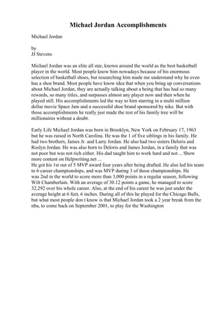 Michael Jordan Accomplishments
Michael Jordan
by
JJ Stevens
Michael Jordan was an elite all star, known around the world as the best basketball
player in the world. Most people know him nowadays because of his enormous
selection of basketball shoes, but researching him made me understand why he even
has a shoe brand. Most people have know idea that when you bring up conversations
about Michael Jordan, they are actually talking about a being that has had so many
rewards, so many titles, and surpasses almost any player now and then when he
played still. His accomplishments led the way to him starring in a multi million
dollar movie Space Jam and a successful shoe brand sponsored by nike. But with
those accomplishments he really just made the rest of his family tree will be
millionaires without a doubt.
Early Life Michael Jordan was born in Brooklyn, New York on February 17, 1963
but he was raised in North Carolina. He was the 1 of five siblings in his family. He
had two brothers, James Jr. and Larry Jordan. He also had two sisters Deloris and
Roslyn Jordan. He was also born to Deloris and James Jordan, in a family that was
not poor but was not rich either. His dad taught him to work hard and not ... Show
more content on Helpwriting.net ...
He got his 1st out of 5 MVP award four years after being drafted. He also led his team
to 6 career championships, and was MVP during 3 of those championships. He
was 2nd in the world to score more than 3,000 points in a regular season, following
Wilt Chamberlain. With an average of 30.12 points a game, he managed to score
32,292 over his whole career. Also, at the end of his career he was just under the
average height at 6 feet, 6 inches. During all of this he played for the Chicago Bulls,
but what most people don t know is that Michael Jordan took a 2 year break from the
nba, to come back on September 2001, to play for the Washington
 