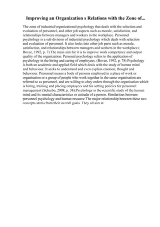 Improving an Organization s Relations with the Zone of...
The zone of industrial/organizational psychology that deals with the selection and
evaluation of personnel, and other job aspects such as morale, satisfaction, and
relationships between managers and workers in the workplace. Personnel
psychology is a sub division of industrial psychology which deals with selection
and evaluation of personnel. It also looks into other job parts such as morale,
satisfaction, and relationships between managers and workers in the workplace.(
Bovee, 1992, p. 7) The main aim for it is to improve work competence and output
quality of the organization. Personal psychology refers to the application of
psychology in the hiring and caring of employees. (Bovee, 1992, p. 78) Psychology
is both an academic and applied field which deals with the study of human mind
and behaviour. It seeks to understand and even explain emotion, thought and
behaviour. Personnel means a body of persons employed in a place of work or
organisation or a group of people who work together in the same organisation are
referred to as personnel, and are willing to obey orders through the organisation which
is hiring, training and placing employees and for setting policies for personnel
management (Sehrebo, 2008, p. 38).Psychology is the scientific study of the human
mind and its mental characteristics or attitude of a person. Similarities between
personnel psychology and human resource The major relationship between these two
concepts stems from their overall goals. They all aim at
 