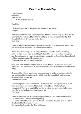 Pam Grier Research Paper
Lataya Lattany
6th Period
April 24, 2017
She s A Whole Lotta Woman.
Pam Grier
I do a movie once every four years and they call it a comeback.
Synopsis
Pamela Suzette Grier is an American actress. She was born on May 26, 1949 and she
is currently 67 years old. She is known for being in movies such as The Big Bird
Cage, Coffy, Foxy Brown, and Sheba Baby.
Early Life
Pam was born in Winston Salem, North Carolina. Her mom was a nurse and her dad
was an Air Force mechanic. She also had three siblings.
Due to her father being in the military, she moved around a lot. She eventually
settled in Denver and went to East High School. She was seen in stage productions
and she participated in beauty contests to earn money for college. After she graduated
... Show more content on Helpwriting.net ...
This marked the start of her acting career.
Over time, Pam starred in movies such as Jackie Brown, The Big Doll House, and
Above the Law. She also was in movies such as Ghost in Mars and Bones in the early
2000s.
Because of her roles in movies, she was nominated for and won many awards. She
was mainly in blaxploitation movies which geared towards black audiences and
showcased their stereotypes.
Pam s Global Impact
Millions of people have watched Pam Grier movies. She is a big inspiration to the
black community and women. She has also inspired men who have been
incarcerated. They have watched her movies in prison and have respected women
more due to her leading roles in action movies.
Fun Facts
Pam was nominated for 16 awards after playing in the 1997 Jackie Brown movie.
She wanted to be a doctor when she grew up.
She found out her boyfriend lived in the same house that she grew up in in Denver
after her and her family moved out.
She was a cheerleader for the Denver Broncos.
 