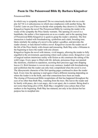 Poem In The Poisonwood Bible By Barbara Kingsolver
Poisonwood Bible
In which way is sympathy measured? Do we consciously decide who we evoke
pity for? Or is it subconscious in which once emphasizes with another being. Be
Careful. Later on you ll have to decide what sympathy they deserve (1). Barbara
Kingsolver begins the novel The Poisonwood Bible by warning the reader to be
weary of the sympathy the Price family warrants. The opening of a novel is a
handshake, the author s first impression on us as a reader, and in the opening lines
of Poisonwood Bible Kingsolver is quick to grasp the reader s attention. The first
interaction is loaded with foreshadowing, symbolism and a dark, brooding tone.
Quite similarly the ending of a novel is the author s goodbye, and provides the
reader closure, or lack thereof within a novel. Kingsolver escorts the reader out of
the life of the Price family with closure and reassuring. Ruth May echo s Orleanna in
the beginning to leave the reader with erie closure.
Kingsolver begins the novel with intense, vivid imagery, allowing the reader to fully
engulfed in the environment, questioning where such a place exists. Kingsolver s use
of magical realism intertwines reality with fiction as she constructs the setting of the
wild Congo. Every space is filled with life: delicate, poisonous frogs war painted
like skeletons, clutched in copulation, secreting their precious eggs onto dripping
leaves (1). Rich literature is woven into every sentence, loaded with foreshadowing
and symbolism that the reader can only truly comprehend when the novel is over.
The idiosyncratic character of the first opening pages continued to draw the reader
back. Every time the opening is read again it had a different meaning depending on
where the reader is in the book, and what connections have been are made.
The closing of Poisonwood Bible recapitulates all that has happened throughout the
eyes of no other than Ruth May, watching from the trees. She leaves the reader and
he family with peace, she is not angry, she is not upset, she is content. Being dead is
not worse than being alive (538). Ruth May s insightful voice echoes that of her
mothers in the beginning. Ruth May has matured, not only in her diction but her
purpose has to morphed into
 