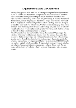 Argumentative Essay On Creationism
The Big Bang, you all know what it is. Whether you completed an assignment on it
or you ve seen the TV shows Intro. It s a product of true science backed with hard
facts it created the planet your standing on and all the animals around us. But a
force around us is threatening to tear down our great society. It does not discriminate
it affects men, woman the young and the old It s a Trojan horse that has embedded
itself so deep into all our lives. Religionthat s it there s nothing more to it. Religion
is one of the roots to all evil in this world. Whether it s a sick and dying child denied
treatment from their own parents because God will help him, or it could be a family
slaughtered in their own home because they follow the wrong faith. It all leads back
to the wolf in sheep s clothing we know as religion.
When Charles Darwin first explained the theory of evolution 143 years ago, the
scientists of the time wouldn t accept it as the truth. The amount of evidence that
has proven the theory outweighs any evidence of creationism, from palaeontology,
genetics and zoology. But sadly in the 21st century, we are the most scientifically
advanced race we know of but people still believe in creationism. If 200,000 people
can say they are Jedi or followers of the flying spaghetti monster, which is actually a
real religion. Any person in this room can create a religion if they want. We can
barely call the theory of evolution a theory anymore, the evidence is too abundant
because
 