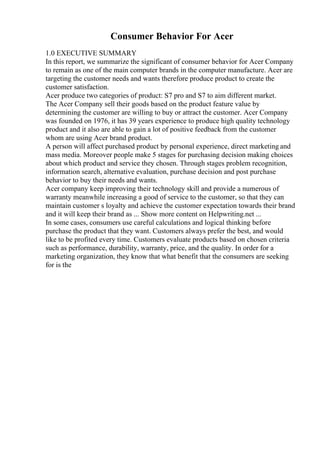 Consumer Behavior For Acer
1.0 EXECUTIVE SUMMARY
In this report, we summarize the significant of consumer behavior for Acer Company
to remain as one of the main computer brands in the computer manufacture. Acer are
targeting the customer needs and wants therefore produce product to create the
customer satisfaction.
Acer produce two categories of product: S7 pro and S7 to aim different market.
The Acer Company sell their goods based on the product feature value by
determining the customer are willing to buy or attract the customer. Acer Company
was founded on 1976, it has 39 years experience to produce high quality technology
product and it also are able to gain a lot of positive feedback from the customer
whom are using Acer brand product.
A person will affect purchased product by personal experience, direct marketing and
mass media. Moreover people make 5 stages for purchasing decision making choices
about which product and service they chosen. Through stages problem recognition,
information search, alternative evaluation, purchase decision and post purchase
behavior to buy their needs and wants.
Acer company keep improving their technology skill and provide a numerous of
warranty meanwhile increasing a good of service to the customer, so that they can
maintain customer s loyalty and achieve the customer expectation towards their brand
and it will keep their brand as ... Show more content on Helpwriting.net ...
In some cases, consumers use careful calculations and logical thinking before
purchase the product that they want. Customers always prefer the best, and would
like to be profited every time. Customers evaluate products based on chosen criteria
such as performance, durability, warranty, price, and the quality. In order for a
marketing organization, they know that what benefit that the consumers are seeking
for is the
 