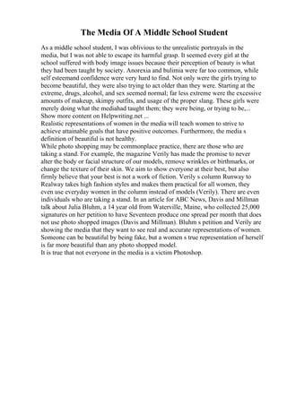 The Media Of A Middle School Student
As a middle school student, I was oblivious to the unrealistic portrayals in the
media, but I was not able to escape its harmful grasp. It seemed every girl at the
school suffered with body image issues because their perception of beauty is what
they had been taught by society. Anorexia and bulimia were far too common, while
self esteemand confidence were very hard to find. Not only were the girls trying to
become beautiful, they were also trying to act older than they were. Starting at the
extreme, drugs, alcohol, and sex seemed normal; far less extreme were the excessive
amounts of makeup, skimpy outfits, and usage of the proper slang. These girls were
merely doing what the mediahad taught them; they were being, or trying to be,...
Show more content on Helpwriting.net ...
Realistic representations of women in the media will teach women to strive to
achieve attainable goals that have positive outcomes. Furthermore, the media s
definition of beautiful is not healthy.
While photo shopping may be commonplace practice, there are those who are
taking a stand. For example, the magazine Verily has made the promise to never
alter the body or facial structure of our models, remove wrinkles or birthmarks, or
change the texture of their skin. We aim to show everyone at their best, but also
firmly believe that your best is not a work of fiction. Verily s column Runway to
Realway takes high fashion styles and makes them practical for all women, they
even use everyday women in the column instead of models (Verily). There are even
individuals who are taking a stand. In an article for ABC News, Davis and Millman
talk about Julia Bluhm, a 14 year old from Waterville, Maine, who collected 25,000
signatures on her petition to have Seventeen produce one spread per month that does
not use photo shopped images (Davis and Millman). Bluhm s petition and Verily are
showing the media that they want to see real and accurate representations of women.
Someone can be beautiful by being fake, but a women s true representation of herself
is far more beautiful than any photo shopped model.
It is true that not everyone in the media is a victim Photoshop.
 