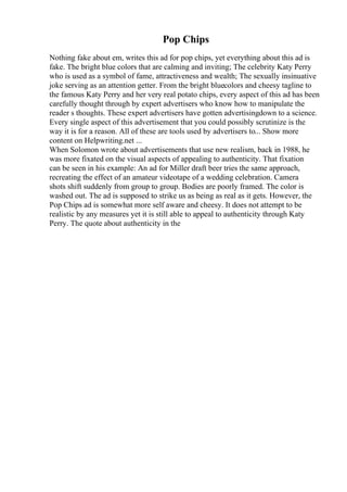 Pop Chips
Nothing fake about em, writes this ad for pop chips, yet everything about this ad is
fake. The bright blue colors that are calming and inviting; The celebrity Katy Perry
who is used as a symbol of fame, attractiveness and wealth; The sexually insinuative
joke serving as an attention getter. From the bright bluecolors and cheesy tagline to
the famous Katy Perry and her very real potato chips, every aspect of this ad has been
carefully thought through by expert advertisers who know how to manipulate the
reader s thoughts. These expert advertisers have gotten advertisingdown to a science.
Every single aspect of this advertisement that you could possibly scrutinize is the
way it is for a reason. All of these are tools used by advertisers to... Show more
content on Helpwriting.net ...
When Solomon wrote about advertisements that use new realism, back in 1988, he
was more fixated on the visual aspects of appealing to authenticity. That fixation
can be seen in his example: An ad for Miller draft beer tries the same approach,
recreating the effect of an amateur videotape of a wedding celebration. Camera
shots shift suddenly from group to group. Bodies are poorly framed. The color is
washed out. The ad is supposed to strike us as being as real as it gets. However, the
Pop Chips ad is somewhat more self aware and cheesy. It does not attempt to be
realistic by any measures yet it is still able to appeal to authenticity through Katy
Perry. The quote about authenticity in the
 