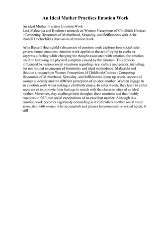 An Ideal Mother Practises Emotion Work
An ideal Mother Practises Emotion Work
Link Malacrida and Boulton s research on Women Preceptions of Childbirth Choices
: Competing Discourses of Motherhood, Sexuality, and Selflessness with Arlie
Russell Hochschild s discussion of emotion work
Arlie Russell Hochschild s discussion of emotion work explores how social rules
govern human emotions. emotion work applies to the act of trying to evoke or
suppress a feeling while changing the thought associated with emotion, the emotion
itself or following the physical symptom caused by the emotion. This process
influenced by various social situations regarding race, culture and gender, including,
but not limited to concepts of femininity and ideal motherhood. Malacrida and
Boulton s research on Women Perceptions of Childbirth Choices : Competing
Discourses of Motherhood, Sexuality, and Selflessness opens up crucial aspects of
women s identity and the different perception of an ideal mother. Women engage in
an emotion work when making a childbirth choice. In other words, they learn to either
suppress or to promote their feelings to match with the characteristics of an ideal
mother. Moreover, they challenge their thoughts, their emotions and their bodily
reactions to fulfil the social expectations of an excellent mother. Although this
emotion work becomes vigorously demanding as it contradicts another social value
associated with women who accomplish and pleases heteronormative sexual needs, it
still
 
