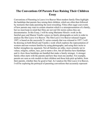 The Conventions Of Parents Face Raising Their Children
Essay
Conventions of Parenting in Leave it to Beaver Most modern family films highlight
the hardships that parents face raising their children, which are often then followed
by moments that make parenting the most rewarding. Films often sugar coat events
of how parents may react to certain situation which is a misrepresentation of a family,
but we must keep in mind that films are not real life stories unless they are
documentaries. In this Essay, I will be using Marianne Hirsch s work on the
familial gaze and Sharon Varallo s piece on family photographs as tools in order to
analyse the film Leave it to Beaver. The film Leave it to Beaver released August
1997, is based on the successful Tv series comedy that was released in 1957. I will
be drawing on both Hirsch and Varallo s work which explores the representation of
western and non western families by using photographs, and using their incite to
further strengthen my argument. Not all families are alike, most certainly not in
values, religion, culture, race, just to name a few, but all families have hardships
and it s how those hardships are handled that make a family stronger. A stronger
family often starts with the parents and how they treat one another. For example,
parents are seen as role models to their children and those kids pick up habits, from
their parents, whether they be good or bad. As I analyse the film Leave it to Beaver,
I will be exploring the portrayal of parenting conventions that accurately represent
 