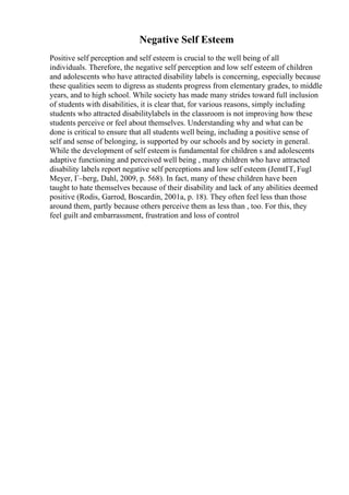 Negative Self Esteem
Positive self perception and self esteem is crucial to the well being of all
individuals. Therefore, the negative self perception and low self esteem of children
and adolescents who have attracted disability labels is concerning, especially because
these qualities seem to digress as students progress from elementary grades, to middle
years, and to high school. While society has made many strides toward full inclusion
of students with disabilities, it is clear that, for various reasons, simply including
students who attracted disabilitylabels in the classroom is not improving how these
students perceive or feel about themselves. Understanding why and what can be
done is critical to ensure that all students well being, including a positive sense of
self and sense of belonging, is supported by our schools and by society in general.
While the development of self esteem is fundamental for children s and adolescents
adaptive functioning and perceived well being , many children who have attracted
disability labels report negative self perceptions and low self esteem (JemtГҐ, Fugl
Meyer, Г–berg, Dahl, 2009, p. 568). In fact, many of these children have been
taught to hate themselves because of their disability and lack of any abilities deemed
positive (Rodis, Garrod, Boscardin, 2001a, p. 18). They often feel less than those
around them, partly because others perceive them as less than , too. For this, they
feel guilt and embarrassment, frustration and loss of control
 