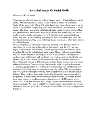 Social Influences Of Social Media
Influence of Social Media
Nowadays, social media has a big influence in our society. Who is didn t use social
media? Almost everyone use Social Media. Indonesia ranked 6th as the most
Social Media users. After China, US, India, Brazil, and Japan. Our teenagers are so
active in social media. Maybe they could be online in social media almost 24 hours
per day. But there s a good and bad effects of social media. So, there s some of bad
and good effects of social media that we will discuss here. People who use social
media in excess can be anti social. They will be introvert an spend a lot of time
alone, they won t go out and only want to spend time in their bed room. And after
they become introvert, they could be bullied. Social media can ... Show more content
on Helpwriting.net ...
Hoax is dangerous., it can cause defamation. Sometimes the deployed hoax can
make innocent people exposed the effects. Fortunately, now the ITE Law has
begun to be enforced. The criminals of hoax spreaders have been followed up by
the police. Beside the bad effects of social media. There s still some good effects
in social media. There s still some good effects in social media. Through social
media, we can still in touch with our family, our relatives, and our friendswho live
in other city or other country. In this sophisticated era, we can even meet face to
face with people who are in different island with us. Social media could help people
to know information from worldwide. Social media make everything looks easy.
As example, people didn t need to bring a newspaper, they only need to brng their
smartphone then they could open news and read it by online. Which mean people
can avoid global warming by reducing paper usage for newspaper. Student can get
help too. They can learn from social media. Like they could search on google for
assignments. Recently there are teachers who teach by online. In college, most of
them using internet to send assignments. As example, in UKRIDA there s web
called UVC, UKRIDA Virtual Class. College students can do their quiz and send
their assignments. As I said in bad effect of Social media. Teens spend a lot of time
in internet. There s a good effect of using social media like that, they could get anew
friends. A
 