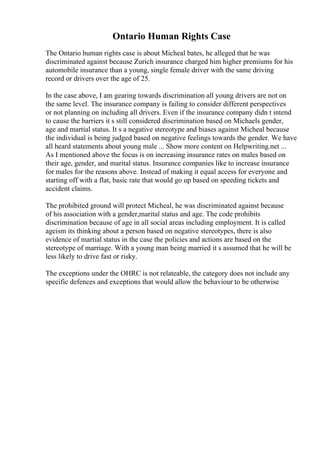 Ontario Human Rights Case
The Ontario human rights case is about Micheal bates, he alleged that he was
discriminated against because Zurich insurance charged him higher premiums for his
automobile insurance than a young, single female driver with the same driving
record or drivers over the age of 25.
In the case above, I am gearing towards discrimination all young drivers are not on
the same level. The insurance company is failing to consider different perspectives
or not planning on including all drivers. Even if the insurance company didn t intend
to cause the barriers it s still considered discrimination based on Michaels gender,
age and martial status. It s a negative stereotype and biases against Micheal because
the individual is being judged based on negative feelings towards the gender. We have
all heard statements about young male ... Show more content on Helpwriting.net ...
As I mentioned above the focus is on increasing insurance rates on males based on
their age, gender, and marital status. Insurance companies like to increase insurance
for males for the reasons above. Instead of making it equal access for everyone and
starting off with a flat, basic rate that would go up based on speeding tickets and
accident claims.
The prohibited ground will protect Micheal, he was discriminated against because
of his association with a gender,marital status and age. The code prohibits
discrimination because of age in all social areas including employment. It is called
ageism its thinking about a person based on negative stereotypes, there is also
evidence of martial status in the case the policies and actions are based on the
stereotype of marriage. With a young man being married it s assumed that he will be
less likely to drive fast or risky.
The exceptions under the OHRC is not relateable, the category does not include any
specific defences and exceptions that would allow the behaviour to be otherwise
 