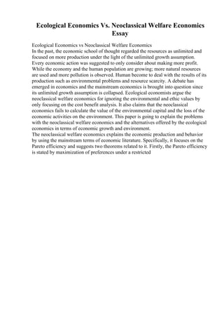 Ecological Economics Vs. Neoclassical Welfare Economics
Essay
Ecological Economics vs Neoclassical Welfare Economics
In the past, the economic school of thought regarded the resources as unlimited and
focused on more production under the light of the unlimited growth assumption.
Every economic action was suggested to only consider about making more profit.
While the economy and the human population are growing; more natural resources
are used and more pollution is observed. Human become to deal with the results of its
production such as environmental problems and resource scarcity. A debate has
emerged in economics and the mainstream economics is brought into question since
its unlimited growth assumption is collapsed. Ecological economists argue the
neoclassical welfare economics for ignoring the environmental and ethic values by
only focusing on the cost benefit analysis. It also claims that the neoclassical
economics fails to calculate the value of the environmental capital and the loss of the
economic activities on the environment. This paper is going to explain the problems
with the neoclassical welfare economics and the alternatives offered by the ecological
economics in terms of economic growth and environment.
The neoclassical welfare economics explains the economic production and behavior
by using the mainstream terms of economic literature. Specifically, it focuses on the
Pareto efficiency and suggests two theorems related to it. Firstly, the Pareto efficiency
is stated by maximization of preferences under a restricted
 