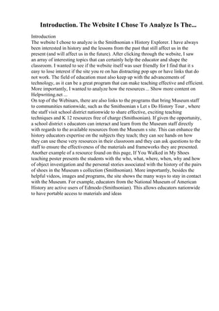 Introduction. The Website I Chose To Analyze Is The...
Introduction
The website I chose to analyze is the Smithsonian s History Explorer. I have always
been interested in history and the lessons from the past that still affect us in the
present (and will affect us in the future). After clicking through the website, I saw
an array of interesting topics that can certainly help the educator and shape the
classroom. I wanted to see if the website itself was user friendly for I find that it s
easy to lose interest if the site you re on has distracting pop ups or have links that do
not work. The field of education must also keep up with the advancements of
technology, as it can be a great program that can make teaching effective and efficient.
More importantly, I wanted to analyze how the resources ... Show more content on
Helpwriting.net ...
On top of the Webinars, there are also links to the programs that bring Museum staff
to communities nationwide, such as the Smithsonian s Let s Do History Tour , where
the staff visit school district nationwide to share effective, exciting teaching
techniques and K 12 resources free of charge (Smithsonian). If given the opportunity,
a school district s educators can interact and learn from the Museum staff directly
with regards to the available resources from the Museum s site. This can enhance the
history educators expertise on the subjects they teach; they can see hands on how
they can use these very resources in their classroom and they can ask questions to the
staff to ensure the effectiveness of the materials and frameworks they are presented.
Another example of a resource found on this page, If You Walked in My Shoes
teaching poster presents the students with the who, what, where, when, why and how
of object investigation and the personal stories associated with the history of the pairs
of shoes in the Museum s collection (Smithsonian). More importantly, besides the
helpful videos, images and programs, the site shows the many ways to stay in contact
with the Museum. For example, educators from the National Museum of American
History are active users of Edmodo (Smithsonian). This allows educators nationwide
to have portable access to materials and ideas
 