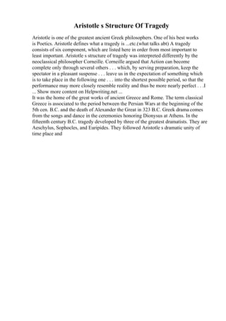 Aristotle s Structure Of Tragedy
Aristotle is one of the greatest ancient Greek philosophers. One of his best works
is Poetics. Aristotle defines what a tragedy is ...etc.(what talks abt) A tragedy
consists of six component, which are listed here in order from most important to
least important. Aristotle s structure of tragedy was interpreted differently by the
neoclassical philosopher Corneille. Corneille argued that Action can become
complete only through several others . . . which, by serving preparation, keep the
spectator in a pleasant suspense . . . leave us in the expectation of something which
is to take place in the following one . . . into the shortest possible period, so that the
performance may more closely resemble reality and thus be more nearly perfect . . .I
... Show more content on Helpwriting.net ...
It was the home of the great works of ancient Greece and Rome. The term classical
Greece is associated to the period between the Persian Wars at the beginning of the
5th cen. B.C. and the death of Alexander the Great in 323 B.C. Greek drama comes
from the songs and dance in the ceremonies honoring Dionysus at Athens. In the
fifteenth century B.C. tragedy developed by three of the greatest dramatists. They are
Aeschylus, Sophocles, and Euripides. They followed Aristotle s dramatic unity of
time place and
 
