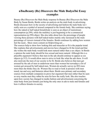вЂњBeauty (Re) Discovers the Male BodyвЂќ Essay
examples
Beauty (Re) Discovers the Male Body response In Beauty (Re) Discovers the Male
Body by Susan Bordo, Bordo writes an analysis on the male body in advertising.
Bordo discusses how in the society of advertising and fashion the male body isn t
really seen as a symbol of arousal compared to the female body. She continues saying
how the naked or half naked femalebody is seen as an object of mainstream
consumption (p.299), while the maleboy is just beginning to be a commercial
representation (p.299) object. She also talks about how the percentage of people
viewing these pictures with half naked males mainly only increased in the male
percentage of viewers instead of the females. Bordo continues by adding how women
feel the need... Show more content on Helpwriting.net ...
The sources help to show how looking thin and muscular or fit is the popular trend.
She explains that advertisements and movies have changed to fit the trend and that
she wishes the male body would look more natural rather than a sex object. In Bordo
s opinion the male body should be less sexual and more natural. Although this is a
plausible argument I believe that men in the ads should continue to appear as sex
objects (p.312). It would allow men to strive to look like what the ads show. It will
also motivate the men of our society to be fit. Bordo also believes that men get
aroused by the ads of men in underwear more than women but nowadays a lot of
women get aroused by half naked men. Women do actually survey (p.303) men
more than she thinks they do. Women like to read or look at pictures with men
toned, tan and sexy and fantasize about them. Bordo uses primary and secondary
sources from multiple companies to prove her argument that men rather than be seen
as sexy macho men they rather be seen for how the really look. She also touches
upon how society has changed in media fashion and advertisement concerning the
male body from just females just being the only ones in ads to male and females and
how it affects females in society
 