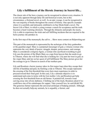 Lily s fulfillment of the Heroic Journey in Secret life...
The classic tale of the hero s journey can be recognized in almost every situation. It
is not only apparent through daily life and historical events, but in this
circumstance, a fictional novel, as well. As an epic voyage, it can be recognized in
the vast majority of books throughout the course of history. One specific example
where it is carefully and intricately exhibited is in Sue Monk Kidd s novel, The
Secret Life of Bees, in which a young woman s search for acceptance and the truth
becomes a heart warming chronicle. Through the obstacles and people she meets,
Lily is able to experience the trials and self fulfilling incidents that are required in the
heros journey she partakes in.
In the first step of the monomyth, the call to ... Show more content on Helpwriting.net
...
This part of the monomyth is represented by the archetype of the fairy godmother
or the guardian angel. Mary is a perpetual messenger of god, a virtuous woman who
represents the very ideals of power, struggle, despair, perseverance, and courage.
Mary is considered a religious figure, a woman who sacrificed everything to god.
Lily sees the picture of the Black Mary as a sign from heaven that she needs to go
to Tiburon, where she will find what she is looking for. Lily puts her trust in god, as
the virgin Mary aids her on her quest of self fulfillment The Mary picture gives her
the courage to go to Tiburon in search of her mothers past.
Lily and Rosaleen s heroic journey takes its first major leap when they escape their
old life of hardship and pain, by hitching a ride to Tiburon. This escape represents
the crossing of the first threshold that every hero must experience in order to
proceed toward their final goal. In this case, Lily s ultimate objective is to
understand and come to terms with her lost mother. Lily and Rosaleen get help
crossing the first threshold from an old farmer. It pointed left, toward a road
curving away into silvery darkness. Climbing out of the truck, Rosaleen asked if we
could have one of his cantaloupes for supper. Take yourself two, he said (Kidd 50).
The generous farmer represents the universal archetype of helping animals. Although
he does not actually help any animals, he is arguably, a farmer, and
 