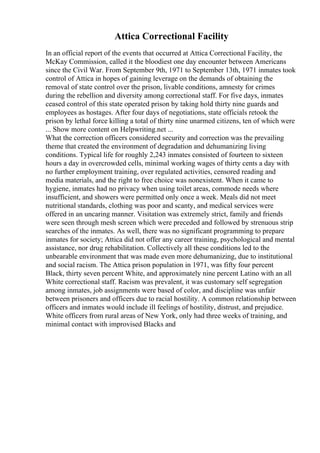 Attica Correctional Facility
In an official report of the events that occurred at Attica Correctional Facility, the
McKay Commission, called it the bloodiest one day encounter between Americans
since the Civil War. From September 9th, 1971 to September 13th, 1971 inmates took
control of Attica in hopes of gaining leverage on the demands of obtaining the
removal of state control over the prison, livable conditions, amnesty for crimes
during the rebellion and diversity among correctional staff. For five days, inmates
ceased control of this state operated prison by taking hold thirty nine guards and
employees as hostages. After four days of negotiations, state officials retook the
prison by lethal force killing a total of thirty nine unarmed citizens, ten of which were
... Show more content on Helpwriting.net ...
What the correction officers considered security and correction was the prevailing
theme that created the environment of degradation and dehumanizing living
conditions. Typical life for roughly 2,243 inmates consisted of fourteen to sixteen
hours a day in overcrowded cells, minimal working wages of thirty cents a day with
no further employment training, over regulated activities, censored reading and
media materials, and the right to free choice was nonexistent. When it came to
hygiene, inmates had no privacy when using toilet areas, commode needs where
insufficient, and showers were permitted only once a week. Meals did not meet
nutritional standards, clothing was poor and scanty, and medical services were
offered in an uncaring manner. Visitation was extremely strict, family and friends
were seen through mesh screen which were preceded and followed by strenuous strip
searches of the inmates. As well, there was no significant programming to prepare
inmates for society; Attica did not offer any career training, psychological and mental
assistance, nor drug rehabilitation. Collectively all these conditions led to the
unbearable environment that was made even more dehumanizing, due to institutional
and social racism. The Attica prison population in 1971, was fifty four percent
Black, thirty seven percent White, and approximately nine percent Latino with an all
White correctional staff. Racism was prevalent, it was customary self segregation
among inmates, job assignments were based of color, and discipline was unfair
between prisoners and officers due to racial hostility. A common relationship between
officers and inmates would include ill feelings of hostility, distrust, and prejudice.
White officers from rural areas of New York, only had three weeks of training, and
minimal contact with improvised Blacks and
 