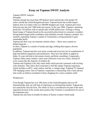 Essay on Topman SWOT Analysis
Topman SWOT Analysis
Strengths:
Topman already has more than 309 fashion stores nationwide with another 50
stores outside the United Kingdom division. Topman boasts the worlds largest
fashion store in London with over 200,000 shoppers per week, Topman gets twice
deliveries per day and 7,000 looks per season. In the year 2006, Topman s operating
profit hits 110 million with its annual sales of 600 million now. It brings a strong
brand image of Topman based on the successful achievement to consumer s mindset.
Strong brand image builds confidence and reliability towards Topman s product. In a
nutshell, expending Topman s market in Vietnamhas a strong potential to gain
sustainable profit.
Topman has their very own Internet website where ... Show more content on
Helpwriting.net ...
In short, Topman is a retailer of trendy and edgy clothing that targets a diverse
population.
In addition, Topman had also won many awards and received a lot of compliments of
high end fashion magazines and media press. They have the ability to appeal to
funky 16 years old look to the mature twenty and thirty something. Congruently,
Topman unlike many retailers varies each collection every two weeks, instead of
every season like the majority of retailers do.
Topman and Topshop is the only retail outlet which provide customers with exciting
store elements. They allow their customers to feel the unique Topman experience
which includes a cafГ©, radio station, nail bar, a vintage range, Topshop TV channel,
VIP changing rooms. Part of Topman s experience is interacting with a style advisor
who works as fashion consultant to those shopping for a more complete outfit.
Weaknesses:
Even though Topman has over 300 stores in the United Kingdom and over 50
internationally, they are still lack of experience on international market. Topman has
not cracked the Asia division. The whole of Asia is considered to be part of the most
important division in the world, and countries like Vietnam is considered to be one of
the important ones.
Topman has also been in trouble for abuse of factory workers which made
 