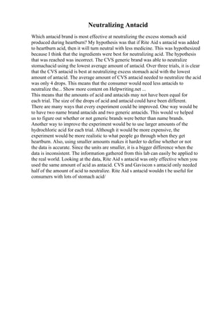 Neutralizing Antacid
Which antacid brand is most effective at neutralizing the excess stomach acid
produced during heartburn? My hypothesis was that if Rite Aid s antacid was added
to heartburn acid, then it will turn neutral with less medicine. This was hypothesized
because I think that the ingredients were best for neutralizing acid. The hypothesis
that was reached was incorrect. The CVS generic brand was able to neutralize
stomachacid using the lowest average amount of antacid. Over three trials, it is clear
that the CVS antacid is best at neutralizing excess stomach acid with the lowest
amount of antacid. The average amount of CVS antacid needed to neutralize the acid
was only 4 drops. This means that the consumer would need less antacids to
neutralize the... Show more content on Helpwriting.net ...
This means that the amounts of acid and antacids may not have been equal for
each trial. The size of the drops of acid and antacid could have been different.
There are many ways that every experiment could be improved. One way would be
to have two name brand antacids and two generic antacids. This would ve helped
us to figure out whether or not generic brands were better than name brands.
Another way to improve the experiment would be to use larger amounts of the
hydrochloric acid for each trial. Although it would be more expensive, the
experiment would be more realistic to what people go through when they get
heartburn. Also, using smaller amounts makes it harder to define whether or not
the data is accurate. Since the units are smaller, it is a bigger difference when the
data is inconsistent. The information gathered from this lab can easily be applied to
the real world. Looking at the data, Rite Aid s antacid was only effective when you
used the same amount of acid as antacid. CVS and Gaviscon s antacid only needed
half of the amount of acid to neutralize. Rite Aid s antacid wouldn t be useful for
consumers with lots of stomach acid/
 