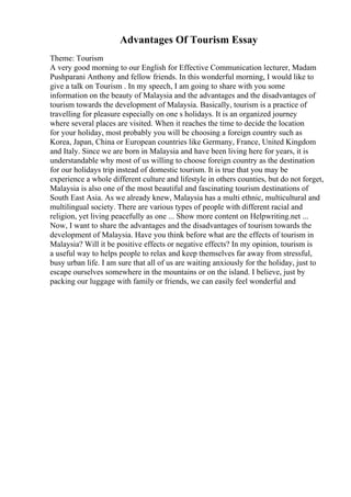 Advantages Of Tourism Essay
Theme: Tourism
A very good morning to our English for Effective Communication lecturer, Madam
Pushparani Anthony and fellow friends. In this wonderful morning, I would like to
give a talk on Tourism . In my speech, I am going to share with you some
information on the beauty of Malaysia and the advantages and the disadvantages of
tourism towards the development of Malaysia. Basically, tourism is a practice of
travelling for pleasure especially on one s holidays. It is an organized journey
where several places are visited. When it reaches the time to decide the location
for your holiday, most probably you will be choosing a foreign country such as
Korea, Japan, China or European countries like Germany, France, United Kingdom
and Italy. Since we are born in Malaysia and have been living here for years, it is
understandable why most of us willing to choose foreign country as the destination
for our holidays trip instead of domestic tourism. It is true that you may be
experience a whole different culture and lifestyle in others counties, but do not forget,
Malaysia is also one of the most beautiful and fascinating tourism destinations of
South East Asia. As we already knew, Malaysia has a multi ethnic, multicultural and
multilingual society. There are various types of people with different racial and
religion, yet living peacefully as one ... Show more content on Helpwriting.net ...
Now, I want to share the advantages and the disadvantages of tourism towards the
development of Malaysia. Have you think before what are the effects of tourism in
Malaysia? Will it be positive effects or negative effects? In my opinion, tourism is
a useful way to helps people to relax and keep themselves far away from stressful,
busy urban life. I am sure that all of us are waiting anxiously for the holiday, just to
escape ourselves somewhere in the mountains or on the island. I believe, just by
packing our luggage with family or friends, we can easily feel wonderful and
 