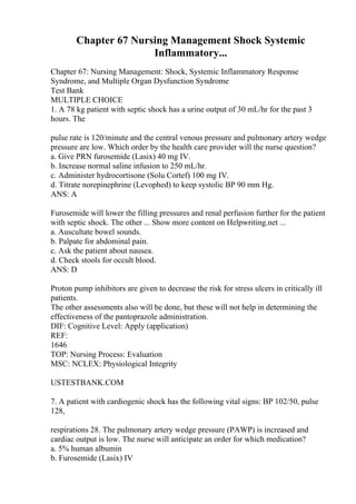 Chapter 67 Nursing Management Shock Systemic
Inflammatory...
Chapter 67: Nursing Management: Shock, Systemic Inflammatory Response
Syndrome, and Multiple Organ Dysfunction Syndrome
Test Bank
MULTIPLE CHOICE
1. A 78 kg patient with septic shock has a urine output of 30 mL/hr for the past 3
hours. The
pulse rate is 120/minute and the central venous pressure and pulmonary artery wedge
pressure are low. Which order by the health care provider will the nurse question?
a. Give PRN furosemide (Lasix) 40 mg IV.
b. Increase normal saline infusion to 250 mL/hr.
c. Administer hydrocortisone (Solu Cortef) 100 mg IV.
d. Titrate norepinephrine (Levophed) to keep systolic BP 90 mm Hg.
ANS: A
Furosemide will lower the filling pressures and renal perfusion further for the patient
with septic shock. The other ... Show more content on Helpwriting.net ...
a. Auscultate bowel sounds.
b. Palpate for abdominal pain.
c. Ask the patient about nausea.
d. Check stools for occult blood.
ANS: D
Proton pump inhibitors are given to decrease the risk for stress ulcers in critically ill
patients.
The other assessments also will be done, but these will not help in determining the
effectiveness of the pantoprazole administration.
DIF: Cognitive Level: Apply (application)
REF:
1646
TOP: Nursing Process: Evaluation
MSC: NCLEX: Physiological Integrity
USTESTBANK.COM
7. A patient with cardiogenic shock has the following vital signs: BP 102/50, pulse
128,
respirations 28. The pulmonary artery wedge pressure (PAWP) is increased and
cardiac output is low. The nurse will anticipate an order for which medication?
a. 5% human albumin
b. Furosemide (Lasix) IV
 
