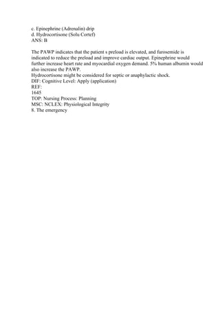 c. Epinephrine (Adrenalin) drip
d. Hydrocortisone (Solu Cortef)
ANS: B
The PAWP indicates that the patient s preload is elevated, and furosemide is
indicated to reduce the preload and improve cardiac output. Epinephrine would
further increase heart rate and myocardial oxygen demand. 5% human albumin would
also increase the PAWP.
Hydrocortisone might be considered for septic or anaphylactic shock.
DIF: Cognitive Level: Apply (application)
REF:
1645
TOP: Nursing Process: Planning
MSC: NCLEX: Physiological Integrity
8. The emergency
 