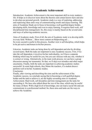 Academic Achievement
Introduction: Academic Achievement is the most important skill in every student s
life. It helps us to discover more about the theories and certain known facts and also
to develop our personal growth. Academic study is a way of exploring, addressing
and expressing ideas and a way of communicating results and enjoys learning. The
aims of Academic Study are to focus in becoming a well qualified degree holder,
developing skills, knowledge and even to enjoy learning. It requires hard work, self
disciplineand time management. So, this essay is mainly based on the several aims
and ways of achieving academic success.
Aims of Academic study: First of all, the aim of Academic study is to develop skills
in every field. Without ... Show more content on Helpwriting.net ...
So every second is useful in this process. Another view is self discipline, which helps
to be pro active and honest in his/her process.
Likewise, Academic tasks are being done by self dependent and also by dividing
several teams. Both the tasks are important to ones Academic success. First, if we
take the self dependent, it involves his/her individuality, we ll have a separate
thinking which may be useful for you, but you can t discuss with any one, whether it
is correct or wrong. Alternatively, in the team work process, we can have a group
discussion among our teammates. So that, we ll skip over mistakes and other major
uncertainty. Finally, both the tasks are important in achieving academic studies
successful. In some high schools, they blame the teachers, if a student doesn t
perform well in his/her Academic studies.
Conclusion:
Finally, after viewing and describing the aims and the achievement of the
Academic success, we conclude saying that in becoming a well qualified degree
holder and the task to achieve it, are the highly rewarding aims in Academic
Achievement. Hard work, self discipline and time management are the tasks for
succeeding it. We have also talked about the size of the class, which may be useful
for many of them. With a high level of knowledge, one can lead a social life and can
communicate in a professional method. So, these aims and tasks are the ways to
achieve the Academic
 