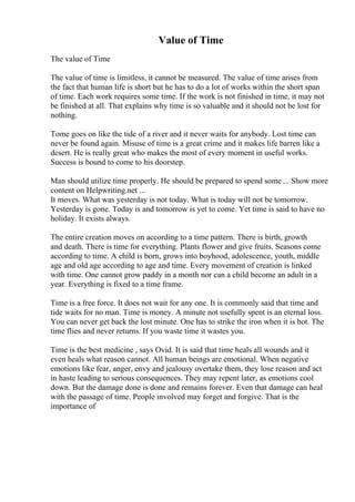 Value of Time
The value of Time
The value of time is limitless, it cannot be measured. The value of time arises from
the fact that human life is short but he has to do a lot of works within the short span
of time. Each work requires some time. If the work is not finished in time, it may not
be finished at all. That explains why time is so valuable and it should not be lost for
nothing.
Tome goes on like the tide of a river and it never waits for anybody. Lost time can
never be found again. Misuse of time is a great crime and it makes life barren like a
desert. He is really great who makes the most of every moment in useful works.
Success is bound to come to his doorstep.
Man should utilize time properly. He should be prepared to spend some ... Show more
content on Helpwriting.net ...
It moves. What was yesterday is not today. What is today will not be tomorrow.
Yesterday is gone. Today is and tomorrow is yet to come. Yet time is said to have no
holiday. It exists always.
The entire creation moves on according to a time pattern. There is birth, growth
and death. There is time for everything. Plants flower and give fruits. Seasons come
according to time. A child is born, grows into boyhood, adolescence, youth, middle
age and old age according to age and time. Every movement of creation is linked
with time. One cannot grow paddy in a month nor can a child become an adult in a
year. Everything is fixed to a time frame.
Time is a free force. It does not wait for any one. It is commonly said that time and
tide waits for no man. Time is money. A minute not usefully spent is an eternal loss.
You can never get back the lost minute. One has to strike the iron when it is hot. The
time flies and never returns. If you waste time it wastes you.
Time is the best medicine , says Ovid. It is said that time heals all wounds and it
even heals what reason cannot. All human beings are emotional. When negative
emotions like fear, anger, envy and jealousy overtake them, they lose reason and act
in haste leading to serious consequences. They may repent later, as emotions cool
down. But the damage done is done and remains forever. Even that damage can heal
with the passage of time. People involved may forget and forgive. That is the
importance of
 